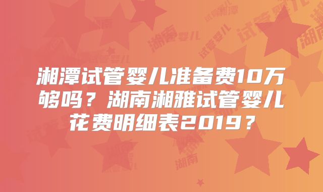 湘潭试管婴儿准备费10万够吗？湖南湘雅试管婴儿花费明细表2019？