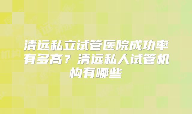 清远私立试管医院成功率有多高？清远私人试管机构有哪些