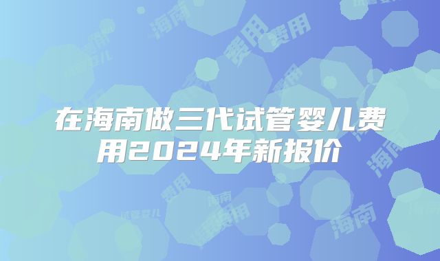 在海南做三代试管婴儿费用2024年新报价