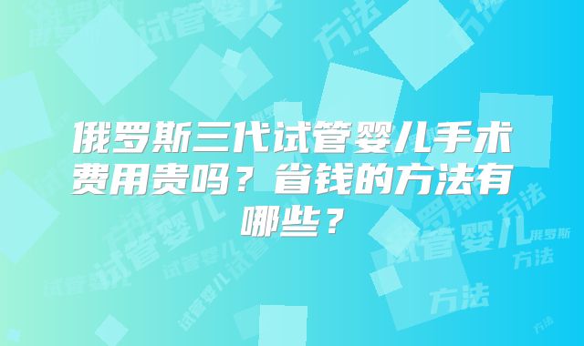 俄罗斯三代试管婴儿手术费用贵吗？省钱的方法有哪些？