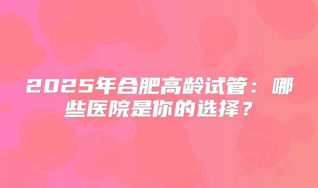 2025年合肥高龄试管：哪些医院是你的选择？