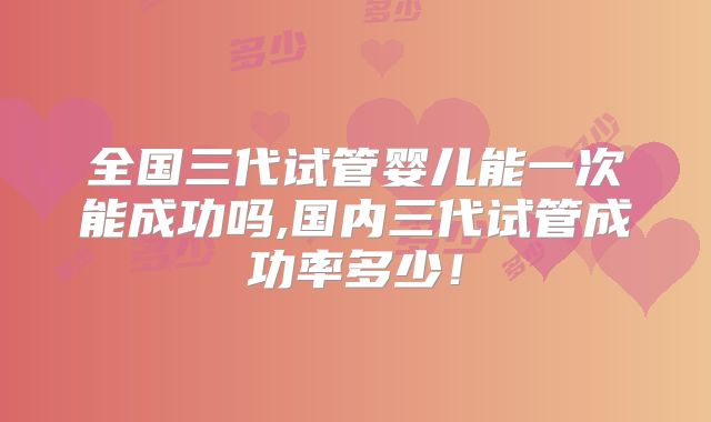 全国三代试管婴儿能一次能成功吗,国内三代试管成功率多少!