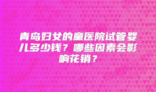 青岛妇女的童医院试管婴儿多少钱？哪些因素会影响花销？