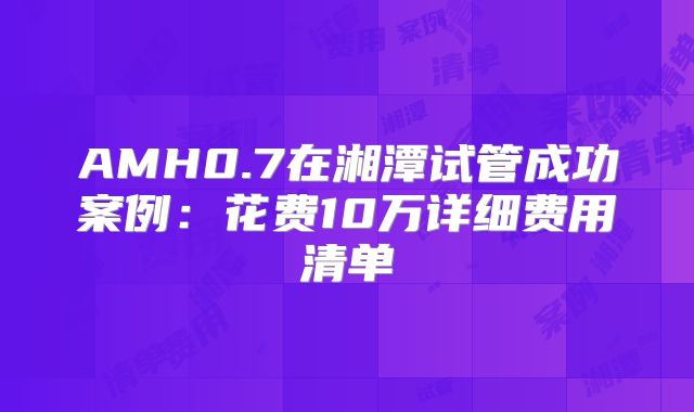 AMH0.7在湘潭试管成功案例：花费10万详细费用清单