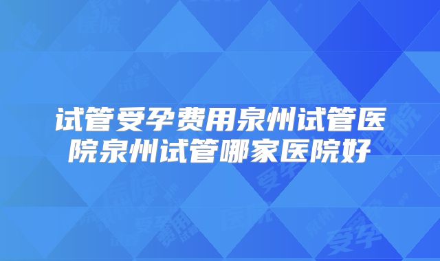 试管受孕费用泉州试管医院泉州试管哪家医院好