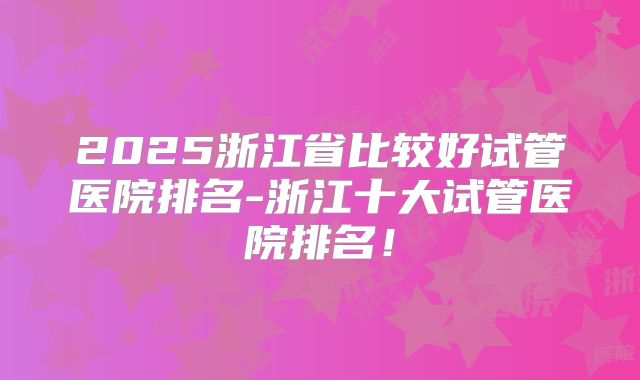 2025浙江省比较好试管医院排名-浙江十大试管医院排名！