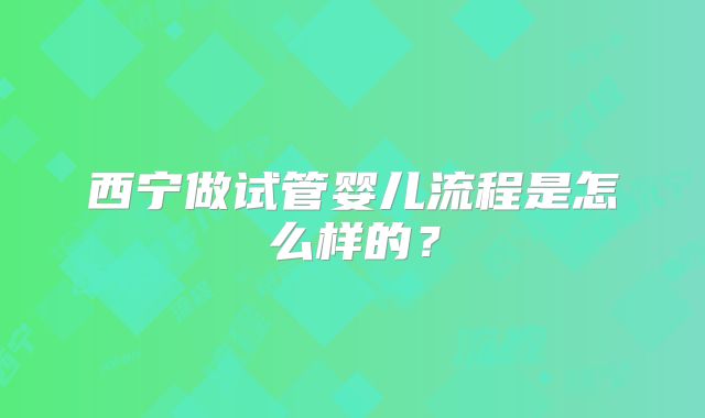西宁做试管婴儿流程是怎么样的?
