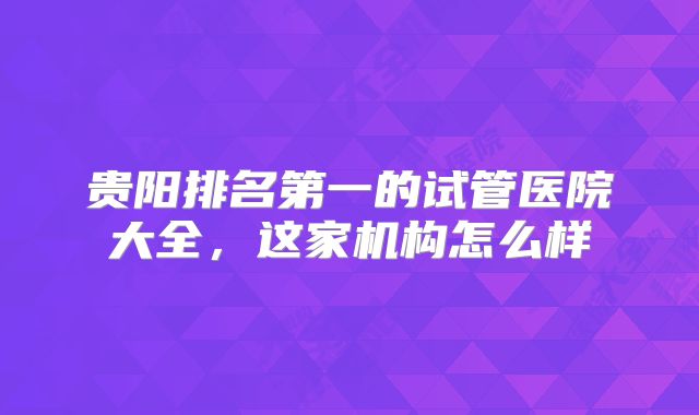 贵阳排名第一的试管医院大全,这家机构怎么样
