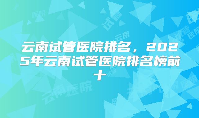 云南试管医院排名，2025年云南试管医院排名榜前十