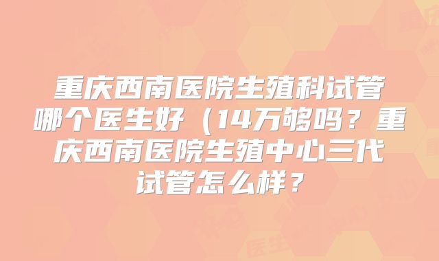 重庆西南医院生殖科试管哪个医生好（14万够吗？重庆西南医院生殖中心三代试管怎么样？