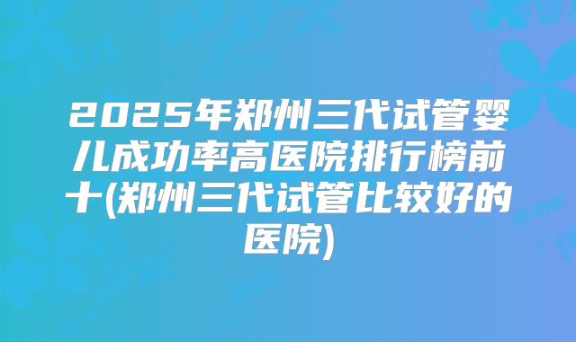 2025年郑州三代试管婴儿成功率高医院排行榜前十(郑州三代试管比较好的医院)