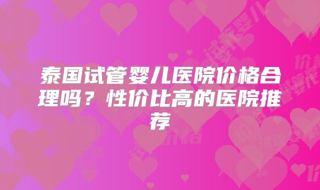 泰国试管婴儿医院价格合理吗？性价比高的医院推荐