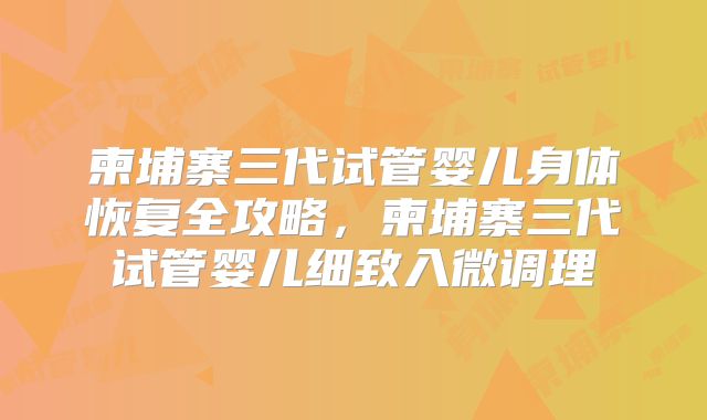 柬埔寨三代试管婴儿身体恢复全攻略,柬埔寨三代试管婴儿细致入微调理