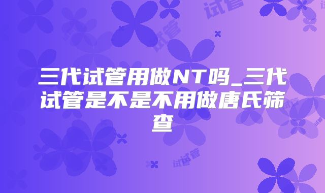 三代试管用做NT吗_三代试管是不是不用做唐氏筛查