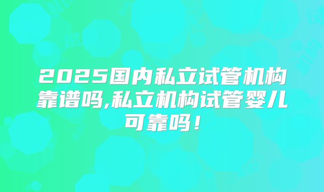 2025国内私立试管机构靠谱吗,私立机构试管婴儿可靠吗！