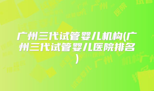 广州三代试管婴儿机构(广州三代试管婴儿医院排名)