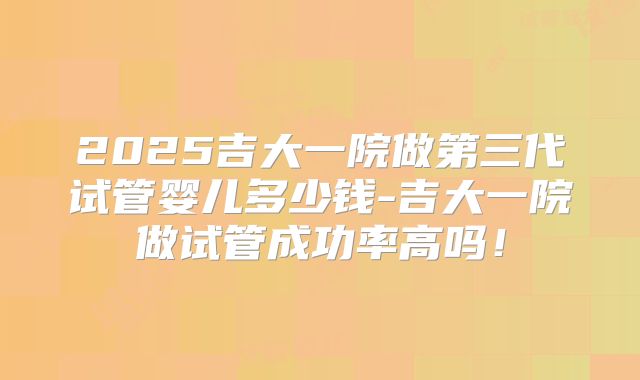 2025吉大一院做第三代试管婴儿多少钱-吉大一院做试管成功率高吗！