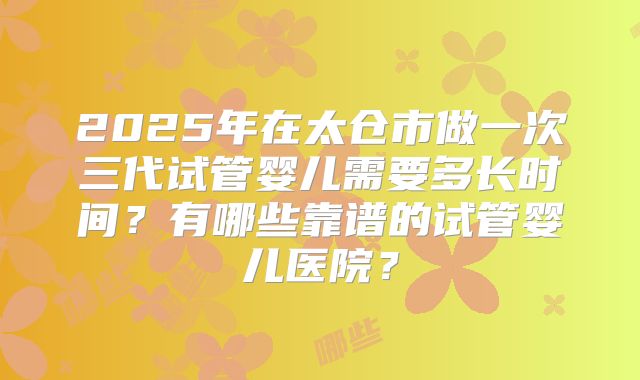 2025年在太仓市做一次三代试管婴儿需要多长时间？有哪些靠谱的试管婴儿医院？