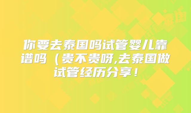 你要去泰国吗试管婴儿靠谱吗（贵不贵呀,去泰国做试管经历分享！
