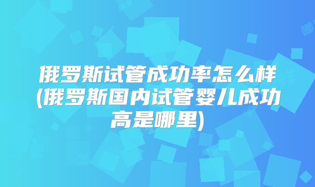 俄罗斯试管成功率怎么样(俄罗斯国内试管婴儿成功高是哪里)