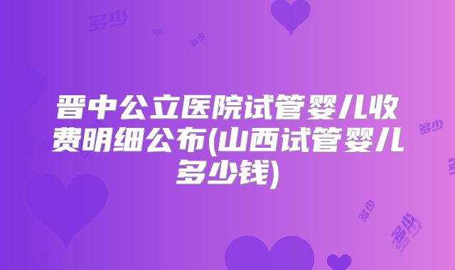 晋中公立医院试管婴儿收费明细公布(山西试管婴儿多少钱)