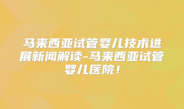 马来西亚试管婴儿技术进展新闻解读-马来西亚试管婴儿医院!