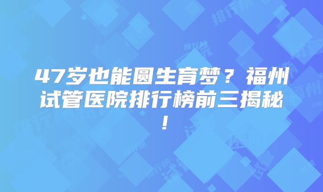 47岁也能圆生育梦?福州试管医院排行榜前三揭秘!