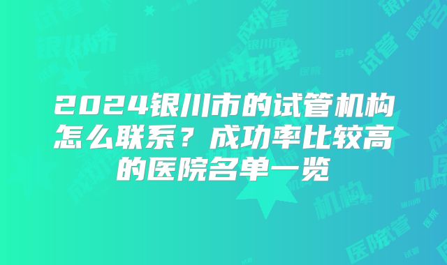 2024银川市的试管机构怎么联系？成功率比较高的医院名单一览