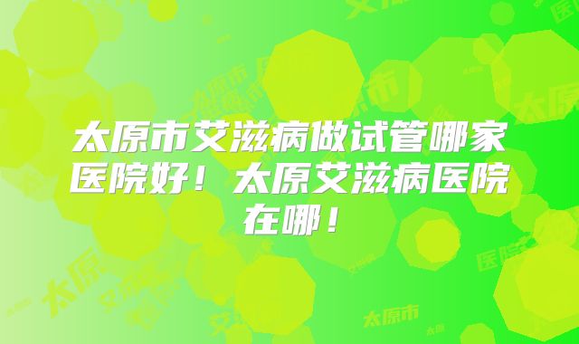 太原市艾滋病做试管哪家医院好!太原艾滋病医院在哪!