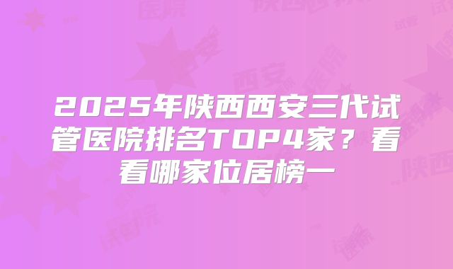 2025年陕西西安三代试管医院排名TOP4家？看看哪家位居榜一