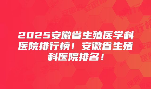 2025安徽省生殖医学科医院排行榜！安徽省生殖科医院排名！