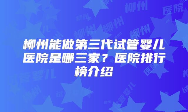 柳州能做第三代试管婴儿医院是哪三家？医院排行榜介绍