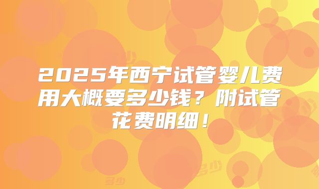 2025年西宁试管婴儿费用大概要多少钱？附试管花费明细！