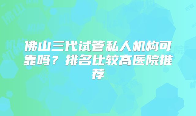 佛山三代试管私人机构可靠吗？排名比较高医院推荐