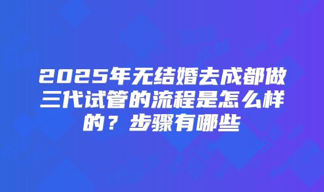 2025年无结婚去成都做三代试管的流程是怎么样的？步骤有哪些