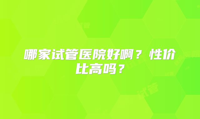 哪家试管医院好啊？性价比高吗？