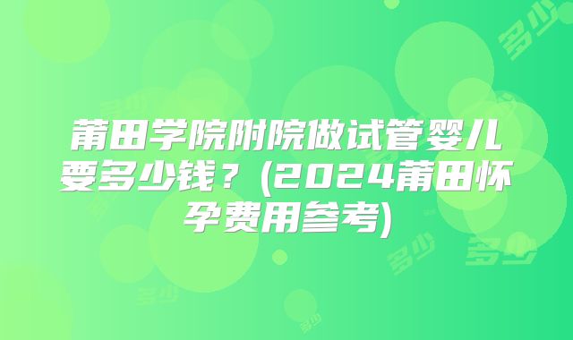 莆田学院附院做试管婴儿要多少钱？(2024莆田怀孕费用参考)