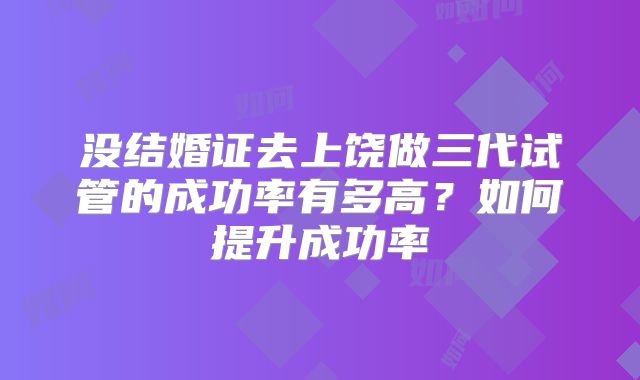 没结婚证去上饶做三代试管的成功率有多高？如何提升成功率