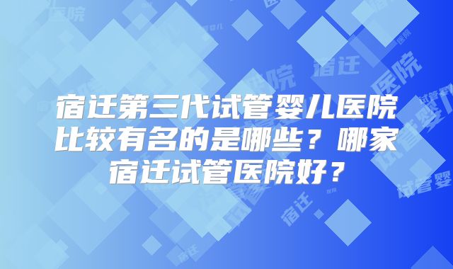 宿迁第三代试管婴儿医院比较有名的是哪些？哪家宿迁试管医院好？