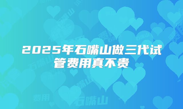2025年石嘴山做三代试管费用真不贵