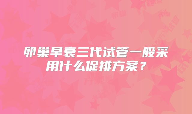 卵巢早衰三代试管一般采用什么促排方案？