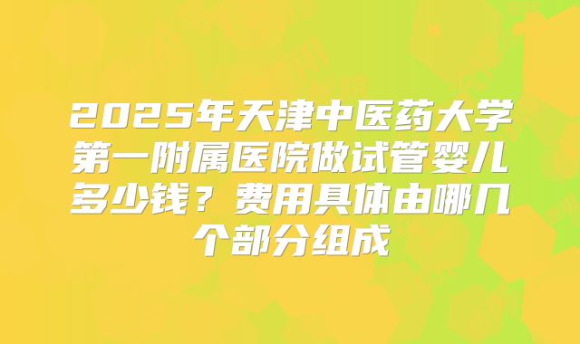2025年天津中医药大学第一附属医院做试管婴儿多少钱？费用具体由哪几个部分组成