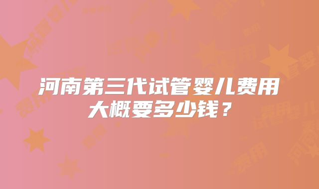河南第三代试管婴儿费用大概要多少钱？