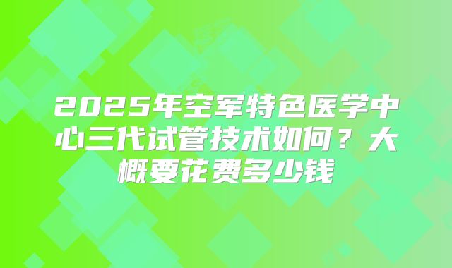 2025年空军特色医学中心三代试管技术如何?大概要花费多少钱