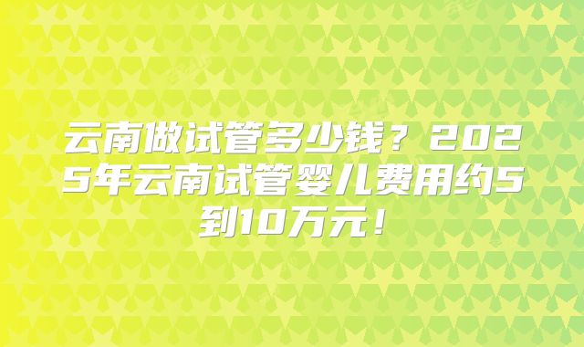 云南做试管多少钱?2025年云南试管婴儿费用约5到10万元!