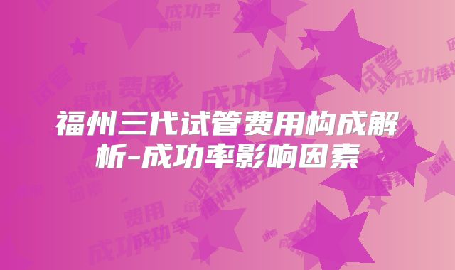 福州三代试管费用构成解析-成功率影响因素