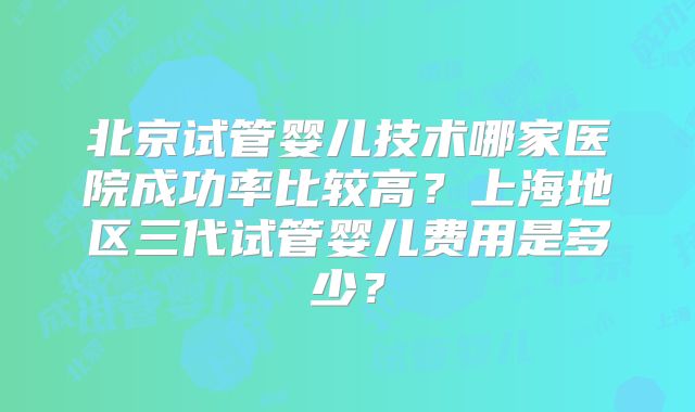 北京试管婴儿技术哪家医院成功率比较高？上海地区三代试管婴儿费用是多少？