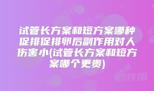 试管长方案和短方案哪种促排促排卵后副作用对人伤害小(试管长方案和短方案哪个更贵)