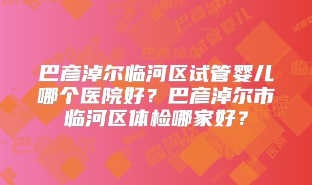 巴彦淖尔临河区试管婴儿哪个医院好？巴彦淖尔市临河区体检哪家好？