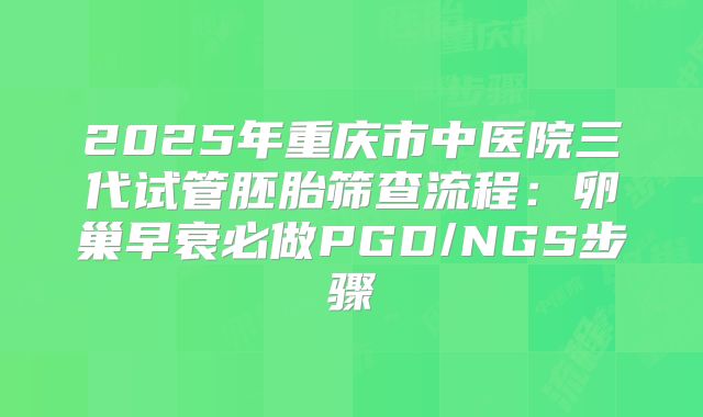 2025年重庆市中医院三代试管胚胎筛查流程：卵巢早衰必做PGD/NGS步骤